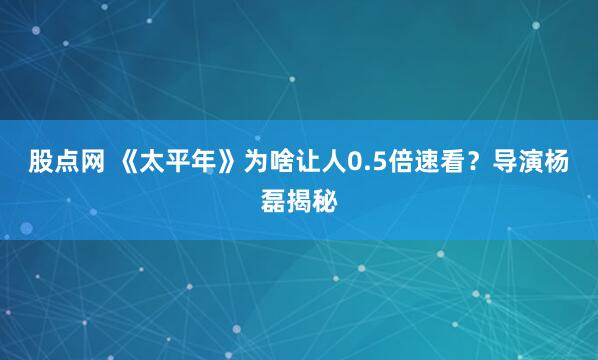 股点网 《太平年》为啥让人0.5倍速看？导演杨磊揭秘
