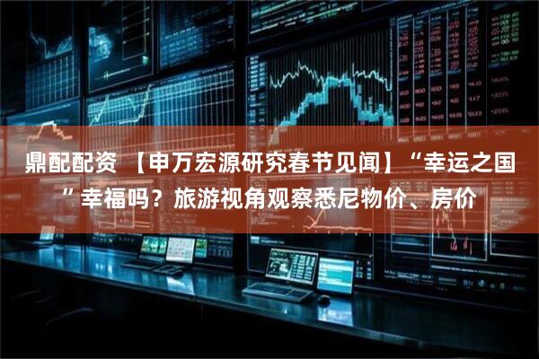 鼎配配资 【申万宏源研究春节见闻】“幸运之国”幸福吗？旅游视角观察悉尼物价、房价