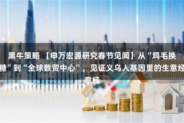 黑牛策略 【申万宏源研究春节见闻】从“鸡毛换糖”到“全球数贸中心”，见证义乌人基因里的生意经