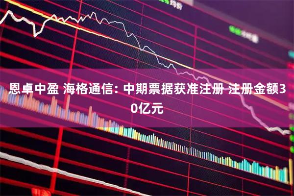 恩卓中盈 海格通信: 中期票据获准注册 注册金额30亿元