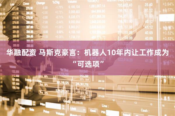华融配资 马斯克豪言：机器人10年内让工作成为“可选项”