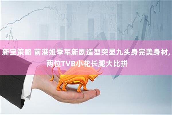 新宝策略 前港姐季军新剧造型突显九头身完美身材, 两位TVB小花长腿大比拼