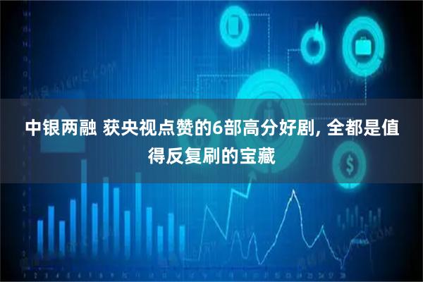 中银两融 获央视点赞的6部高分好剧, 全都是值得反复刷的宝藏