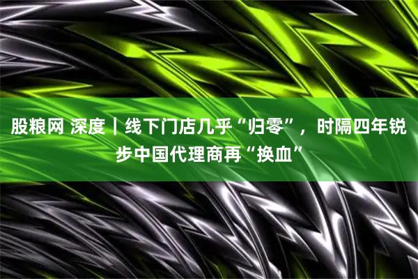 股粮网 深度｜线下门店几乎“归零”，时隔四年锐步中国代理商再“换血”