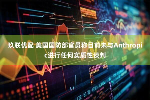 玖联优配 美国国防部官员称目前未与Anthropic进行任何实质性谈判