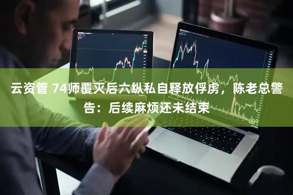 云资管 74师覆灭后六纵私自释放俘虏，陈老总警告：后续麻烦还未结束