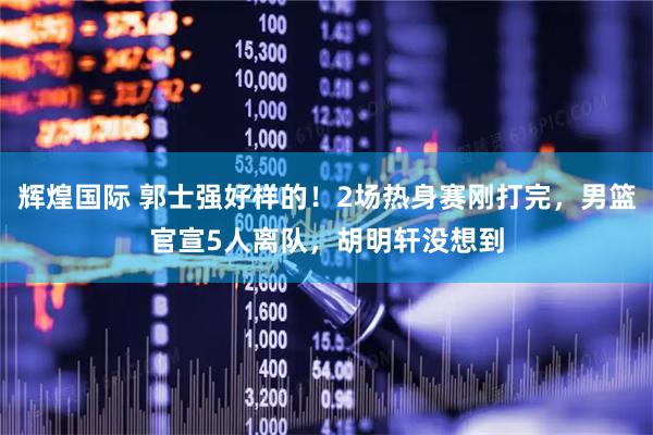 辉煌国际 郭士强好样的！2场热身赛刚打完，男篮官宣5人离队，胡明轩没想到