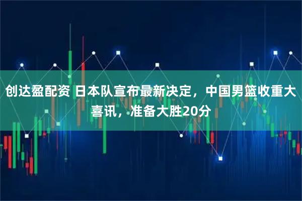 创达盈配资 日本队宣布最新决定，中国男篮收重大喜讯，准备大胜20分