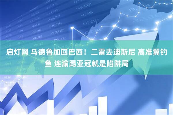 启灯网 马德鲁加回巴西！二雷去迪斯尼 高准翼钓鱼 连渝踢亚冠就是陷阱局