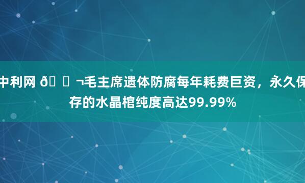 中利网 🌬毛主席遗体防腐每年耗费巨资，永久保存的水晶棺纯度高达99.99%