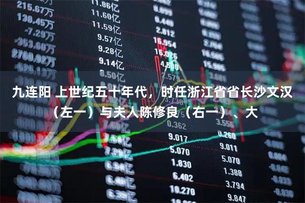 九连阳 上世纪五十年代，时任浙江省省长沙文汉（左一）与夫人陈修良（右一）、大