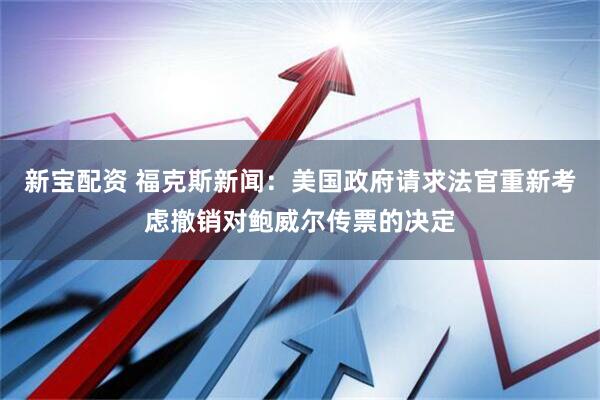 新宝配资 福克斯新闻：美国政府请求法官重新考虑撤销对鲍威尔传票的决定