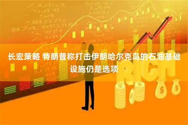 长宏策略 特朗普称打击伊朗哈尔克岛的石油基础设施仍是选项
