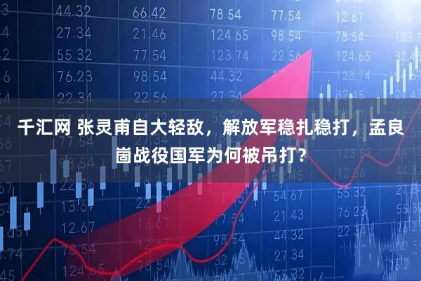 千汇网 张灵甫自大轻敌，解放军稳扎稳打，孟良崮战役国军为何被吊打？