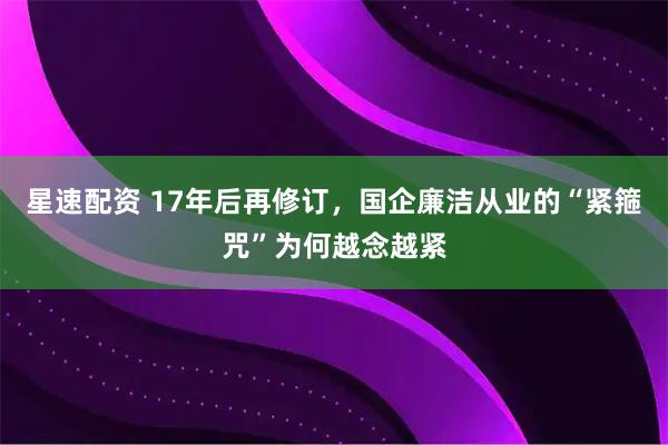 星速配资 17年后再修订，国企廉洁从业的“紧箍咒”为何越念越紧