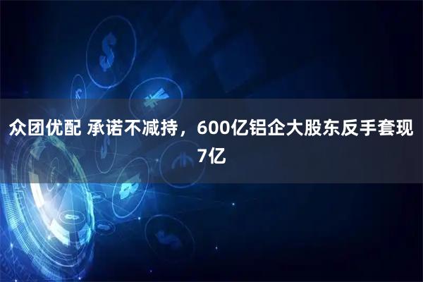 众团优配 承诺不减持，600亿铝企大股东反手套现7亿