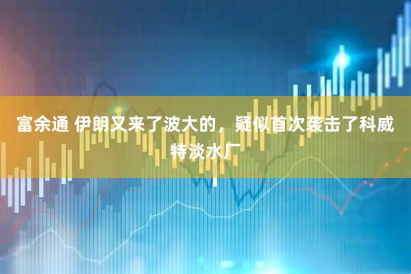 富余通 伊朗又来了波大的，疑似首次袭击了科威特淡水厂