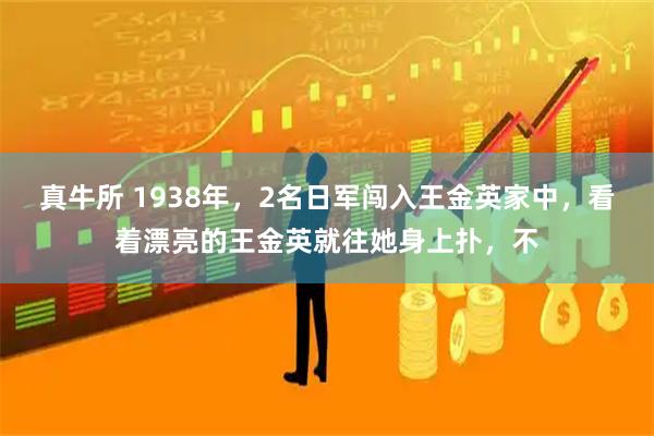 真牛所 1938年，2名日军闯入王金英家中，看着漂亮的王金英就往她身上扑，不