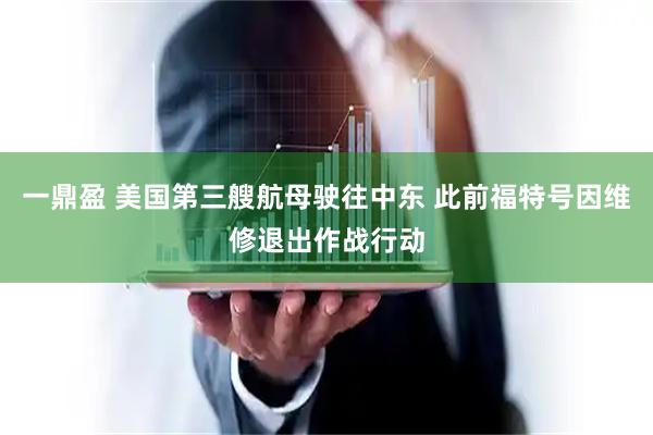 一鼎盈 美国第三艘航母驶往中东 此前福特号因维修退出作战行动