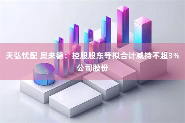 天弘忧配 奥来德：控股股东等拟合计减持不超3%公司股份