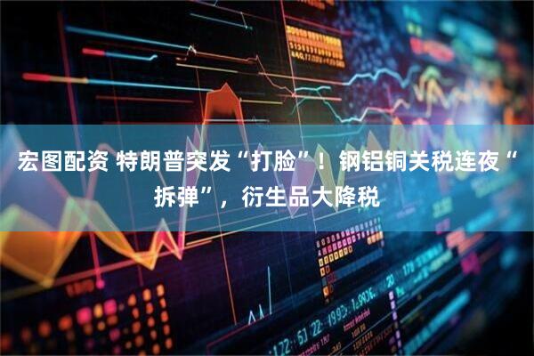 宏图配资 特朗普突发“打脸”！钢铝铜关税连夜“拆弹”，衍生品大降税