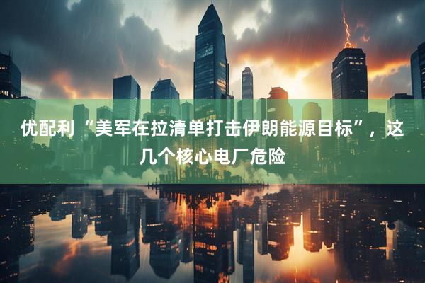优配利 “美军在拉清单打击伊朗能源目标”，这几个核心电厂危险
