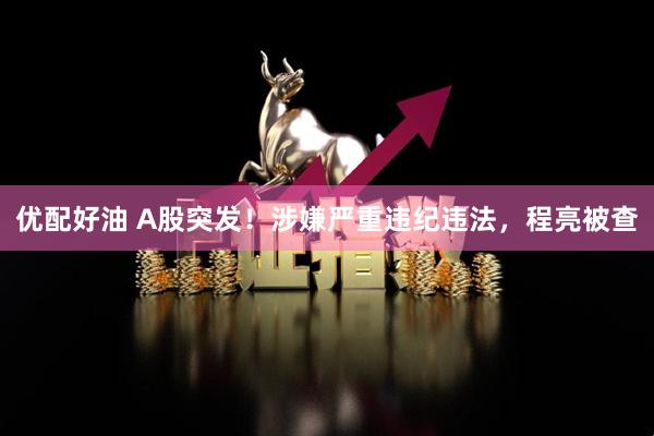 优配好油 A股突发！涉嫌严重违纪违法，程亮被查