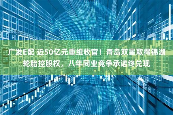 广发E配 近50亿元重组收官！青岛双星取得锦湖轮胎控股权，八年同业竞争承诺终兑现