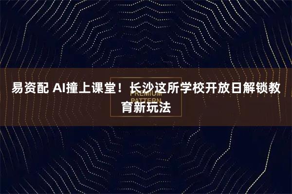 易资配 AI撞上课堂！长沙这所学校开放日解锁教育新玩法