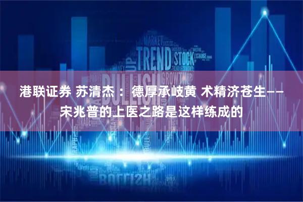 港联证券 苏清杰 ：德厚承岐黄 术精济苍生——宋兆普的上医之路是这样练成的