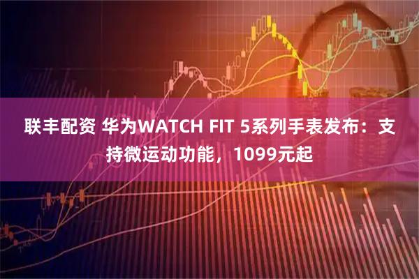联丰配资 华为WATCH FIT 5系列手表发布：支持微运动功能，1099元起