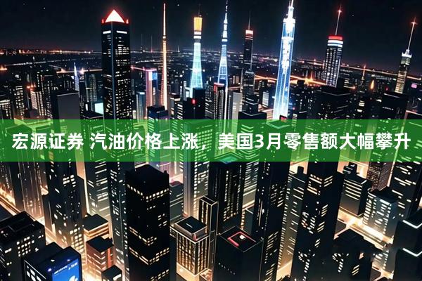 宏源证券 汽油价格上涨，美国3月零售额大幅攀升