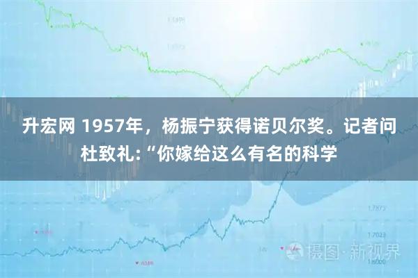 升宏网 1957年，杨振宁获得诺贝尔奖。记者问杜致礼:“你嫁给这么有名的科学