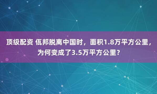 顶级配资 佤邦脱离中国时，面积1.8万平方公里，为何变成了3.5万平方公里？