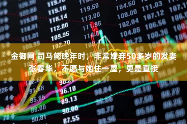 金御网 司马懿晚年时，非常嫌弃50多岁的发妻张春华，不愿与她住一屋，更是直接