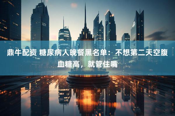 鼎牛配资 糖尿病人晚餐黑名单:不想第二天空腹血糖高,就管住嘴