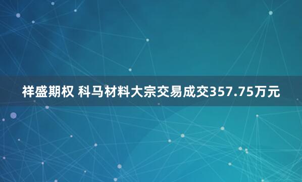 祥盛期权 科马材料大宗交易成交357.75万元