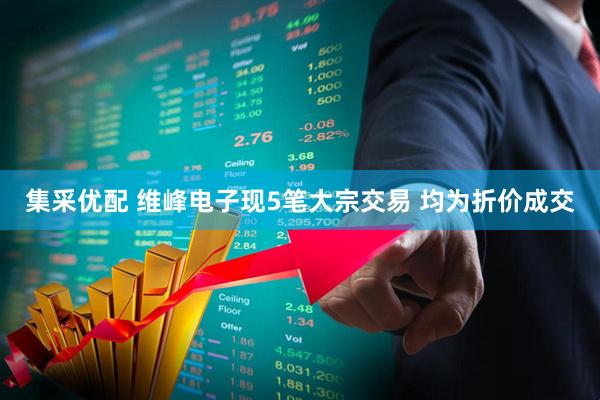 集采优配 维峰电子现5笔大宗交易 均为折价成交