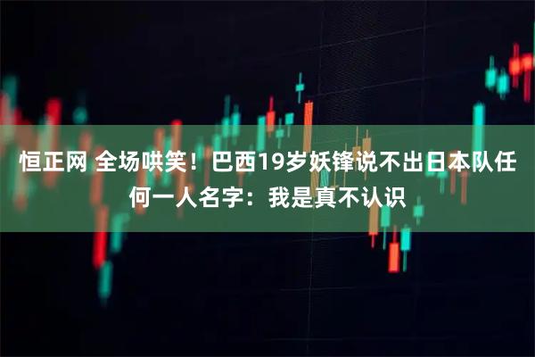 恒正网 全场哄笑！巴西19岁妖锋说不出日本队任何一人名字：我是真不认识