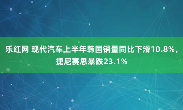 乐红网 现代汽车上半年韩国销量同比下滑10.8%，捷尼赛思暴跌23.1%