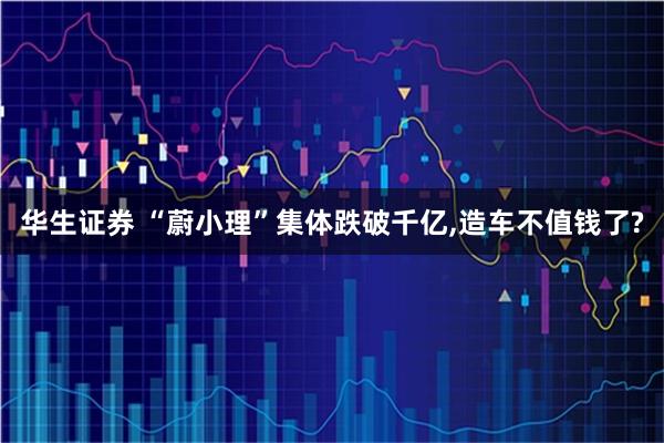 华生证券 “蔚小理”集体跌破千亿,造车不值钱了?