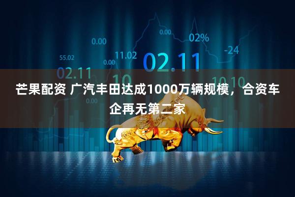 芒果配资 广汽丰田达成1000万辆规模，合资车企再无第二家