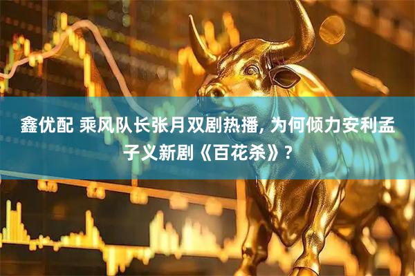 鑫优配 乘风队长张月双剧热播, 为何倾力安利孟子义新剧《百花杀》?