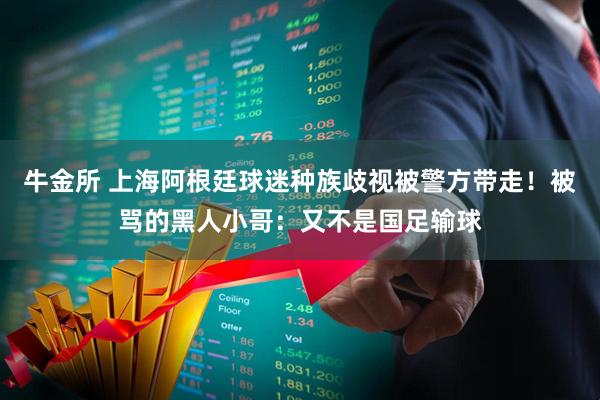 牛金所 上海阿根廷球迷种族歧视被警方带走！被骂的黑人小哥：又不是国足输球